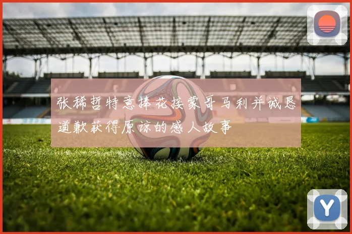 张稀哲特意捧花接蒙哥马利并诚恳道歉获得原谅的感人故事