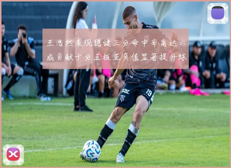 王浩然表现稳健三分命中率高达六成贡献十分五板正负值显著提升球队表现