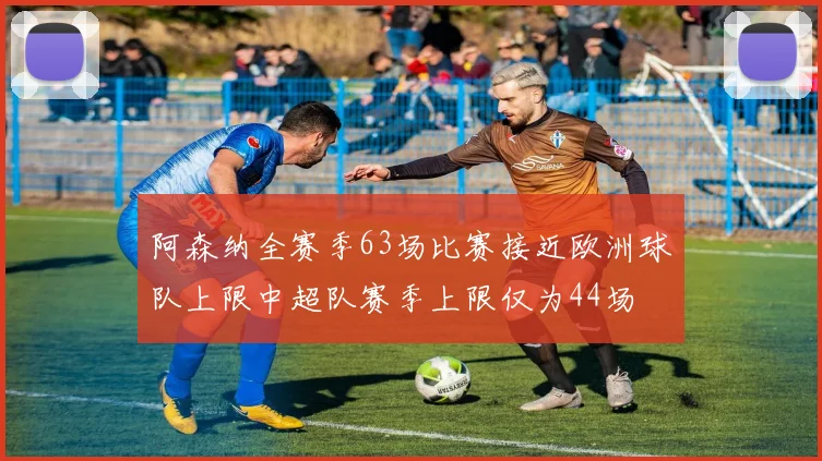 阿森纳全赛季63场比赛接近欧洲球队上限中超队赛季上限仅为44场