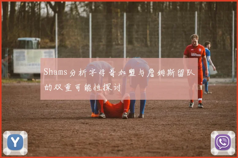 Shams分析字母哥加盟与詹姆斯留队的双重可能性探讨