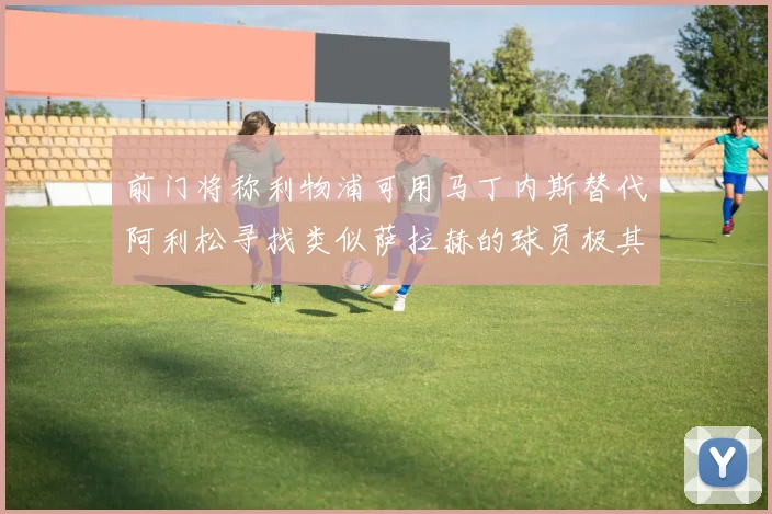 前门将称利物浦可用马丁内斯替代阿利松寻找类似萨拉赫的球员极其困难