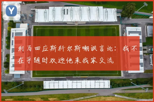 利马回应斯科尔斯嘲讽言论：我不在乎随时欢迎他来我家交流