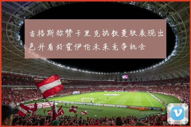 吉格斯称赞卡里克执教曼联表现出色并看好霍伊伦未来竞争机会