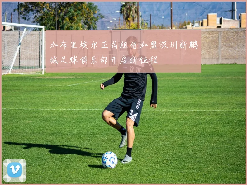加布里埃尔正式租借加盟深圳新鹏城足球俱乐部开启新征程