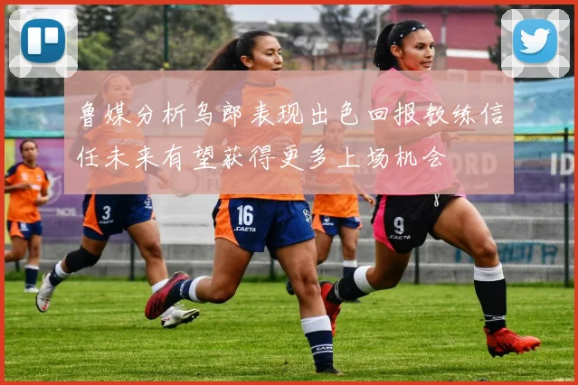 鲁媒分析乌郎表现出色回报教练信任未来有望获得更多上场机会