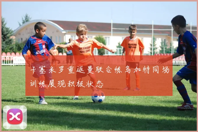 卡塞米罗重返曼联合练乌加特同场训练展现积极状态