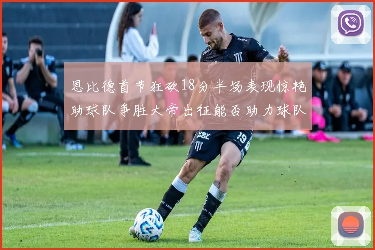 恩比德首节狂砍18分半场表现惊艳助球队争胜大帝出征能否助力球队逆袭