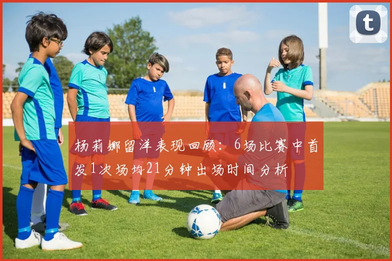 杨莉娜留洋表现回顾：6场比赛中首发1次场均21分钟出场时间分析