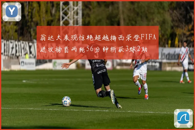 翁达夫表现惊艳超越梅西荣登FIFA进攻榜首两轮56分钟斩获3球2助