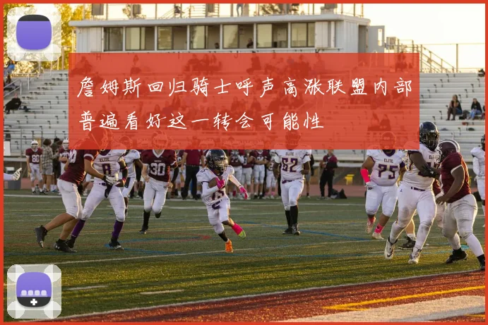 詹姆斯回归骑士呼声高涨联盟内部普遍看好这一转会可能性
