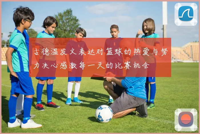 古德温发文表达对篮球的热爱与努力决心感激每一天的比赛机会