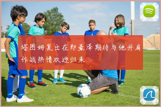 塔图姆复出在即豪泽期待与他并肩作战热情欢迎归来
