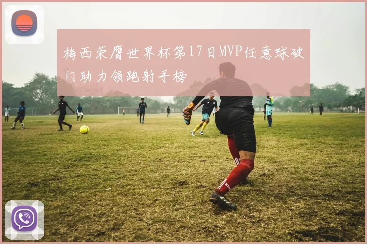 梅西荣膺世界杯第17日MVP任意球破门助力领跑射手榜