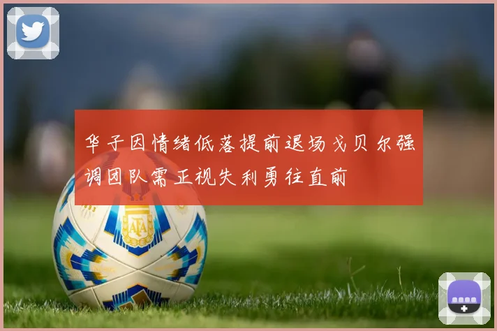 华子因情绪低落提前退场戈贝尔强调团队需正视失利勇往直前