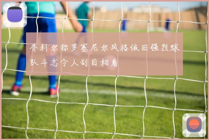 乔科尔称罗塞尼尔风格依旧强烈球队斗志令人刮目相看