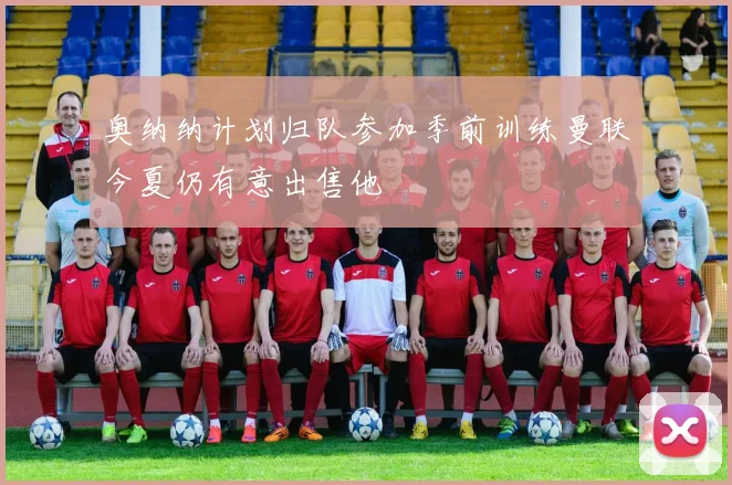 奥纳纳计划归队参加季前训练曼联今夏仍有意出售他