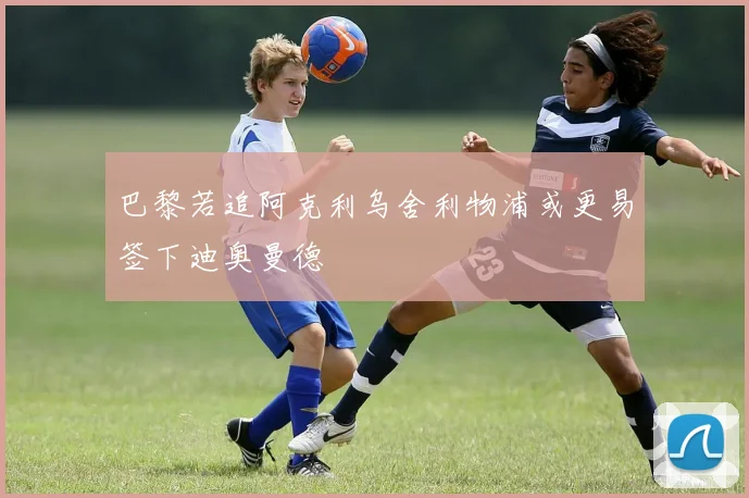 巴黎若追阿克利乌舍利物浦或更易签下迪奥曼德