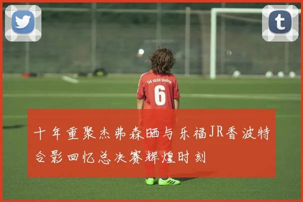 十年重聚杰弗森晒与乐福JR香波特合影回忆总决赛辉煌时刻