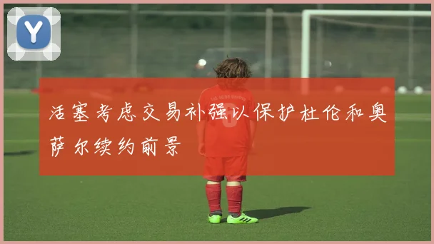 活塞考虑交易补强以保护杜伦和奥萨尔续约前景